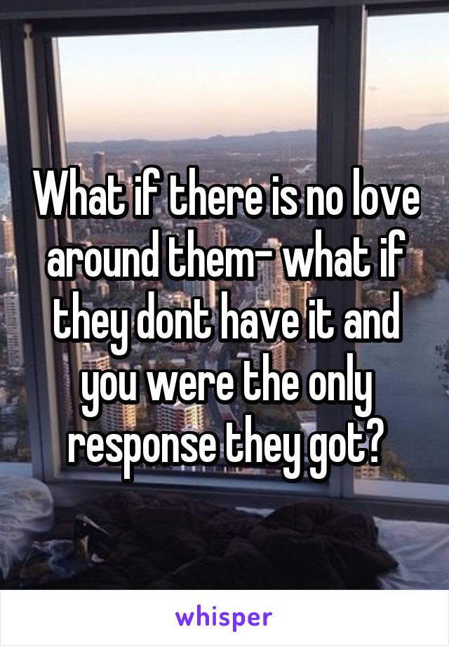 What if there is no love around them- what if they dont have it and you were the only response they got?