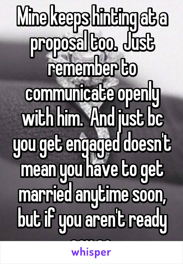 Mine keeps hinting at a proposal too.  Just remember to communicate openly with him.  And just bc you get engaged doesn't mean you have to get married anytime soon, but if you aren't ready say so.