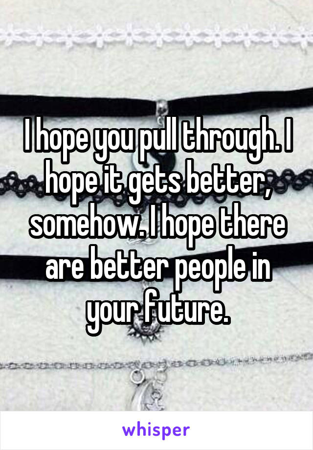 I hope you pull through. I hope it gets better, somehow. I hope there are better people in your future.