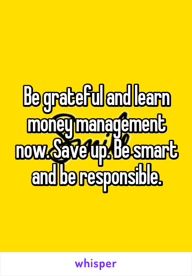 Be grateful and learn money management now. Save up. Be smart and be responsible.