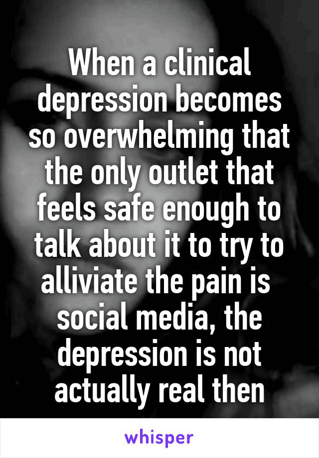 When a clinical depression becomes so overwhelming that the only outlet that feels safe enough to talk about it to try to alliviate the pain is  social media, the depression is not actually real then
