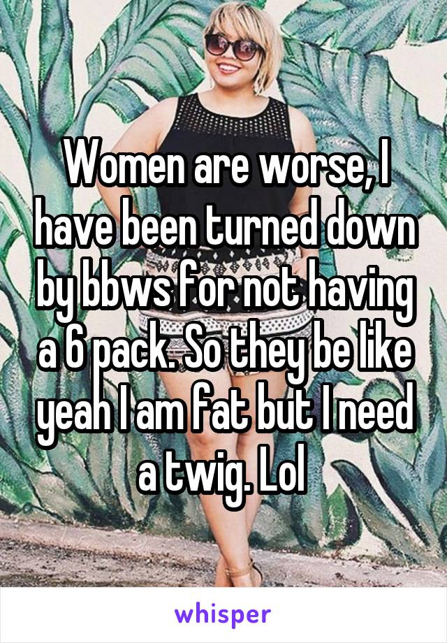 Women are worse, I have been turned down by bbws for not having a 6 pack. So they be like yeah I am fat but I need a twig. Lol 