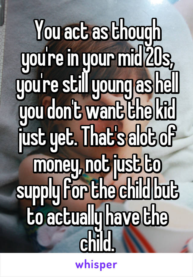 You act as though you're in your mid 20s, you're still young as hell you don't want the kid just yet. That's alot of money, not just to supply for the child but to actually have the child.