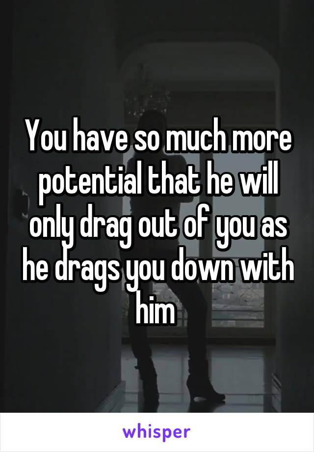You have so much more potential that he will only drag out of you as he drags you down with him 