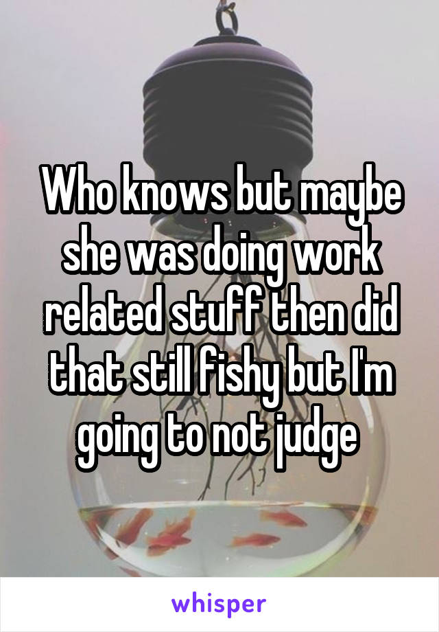 Who knows but maybe she was doing work related stuff then did that still fishy but I'm going to not judge 