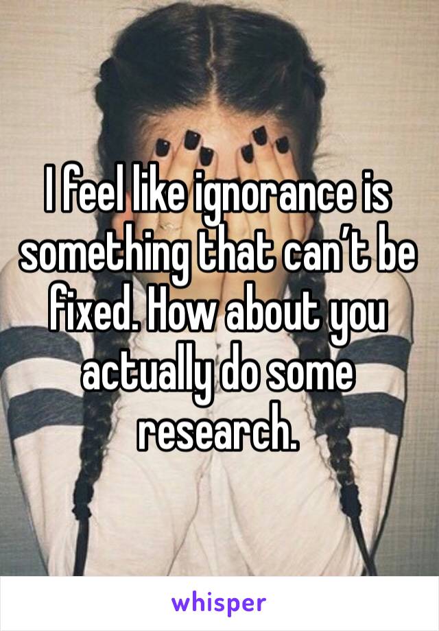 I feel like ignorance is something that can’t be fixed. How about you actually do some research.