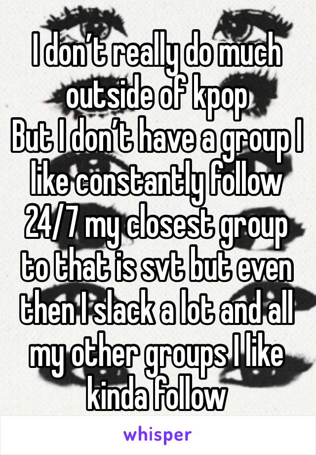 I don’t really do much outside of kpop
But I don’t have a group I like constantly follow 24/7 my closest group to that is svt but even then I slack a lot and all my other groups I like kinda follow