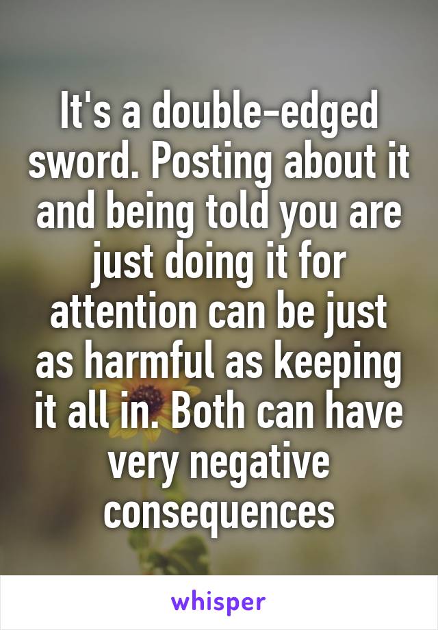 It's a double-edged sword. Posting about it and being told you are just doing it for attention can be just as harmful as keeping it all in. Both can have very negative consequences