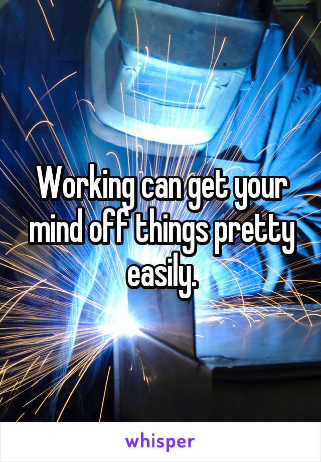 Working can get your mind off things pretty easily.