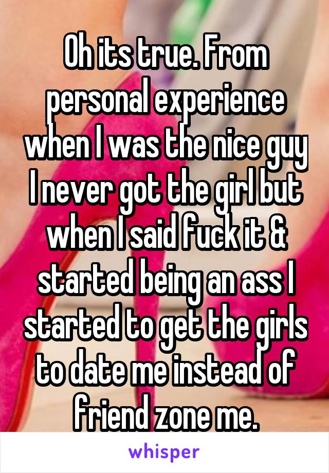 Oh its true. From personal experience when I was the nice guy I never got the girl but when I said fuck it & started being an ass I started to get the girls to date me instead of friend zone me.