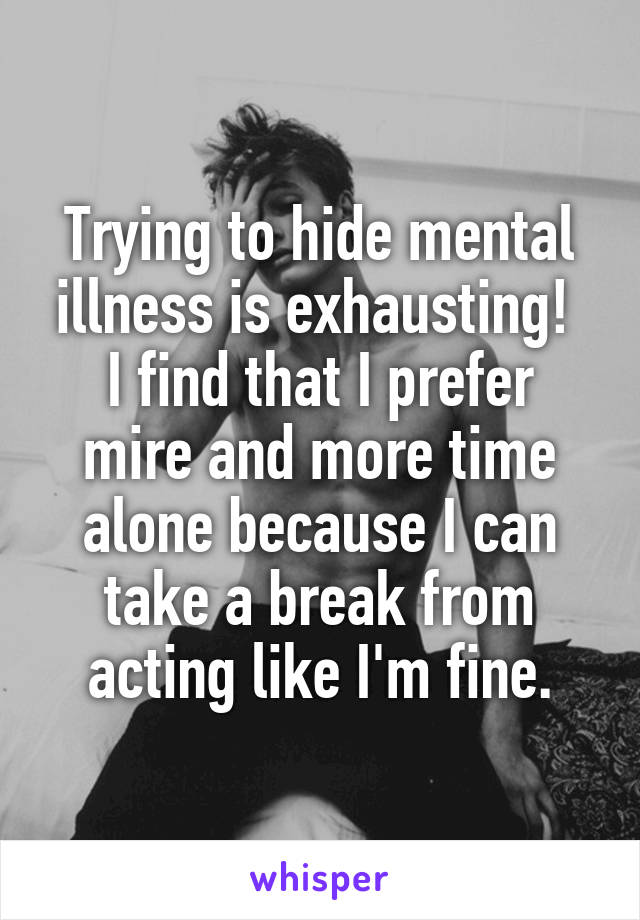Trying to hide mental illness is exhausting! 
I find that I prefer mire and more time alone because I can take a break from acting like I'm fine.