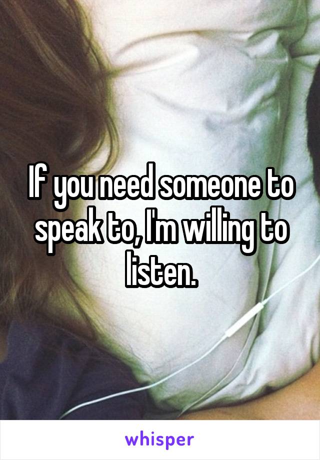 If you need someone to speak to, I'm willing to listen.