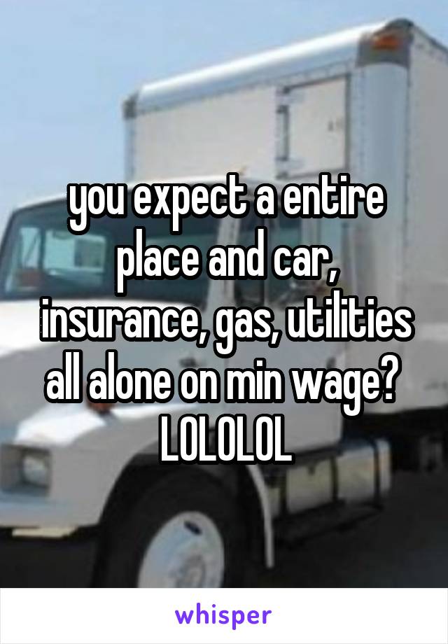 you expect a entire place and car, insurance, gas, utilities all alone on min wage?  LOLOLOL