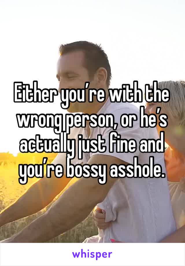 Either you’re with the wrong person, or he’s actually just fine and you’re bossy asshole.