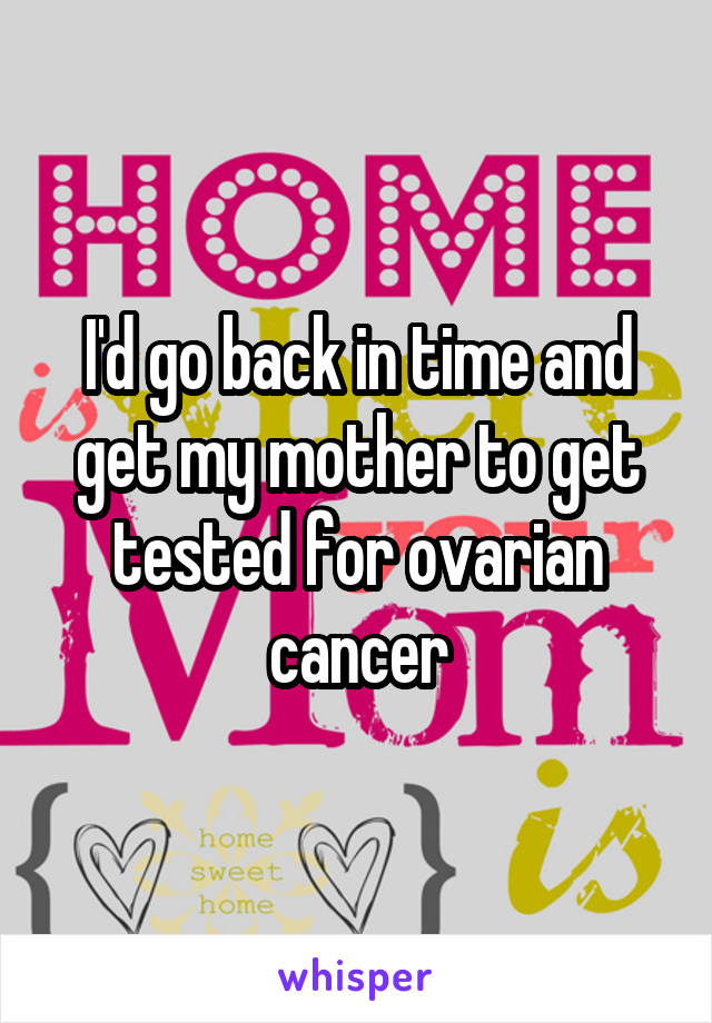 I'd go back in time and get my mother to get tested for ovarian cancer