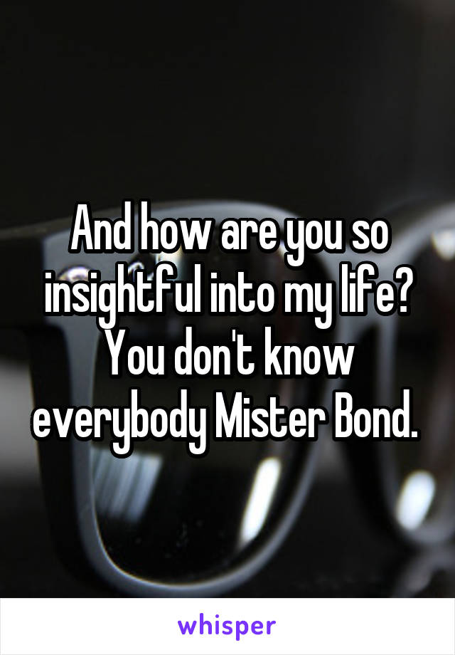 And how are you so insightful into my life? You don't know everybody Mister Bond. 