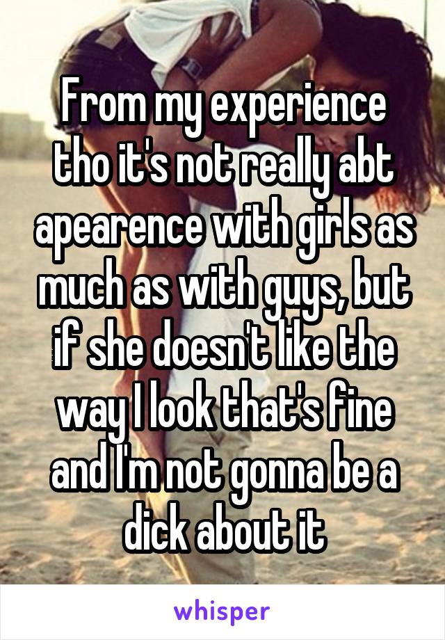 From my experience tho it's not really abt apearence with girls as much as with guys, but if she doesn't like the way I look that's fine and I'm not gonna be a dick about it