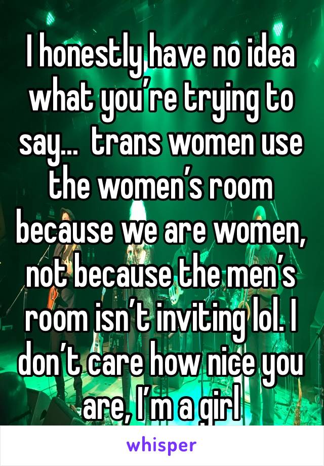 I honestly have no idea what you’re trying to say...  trans women use the women’s room because we are women, not because the men’s room isn’t inviting lol. I don’t care how nice you are, I’m a girl 