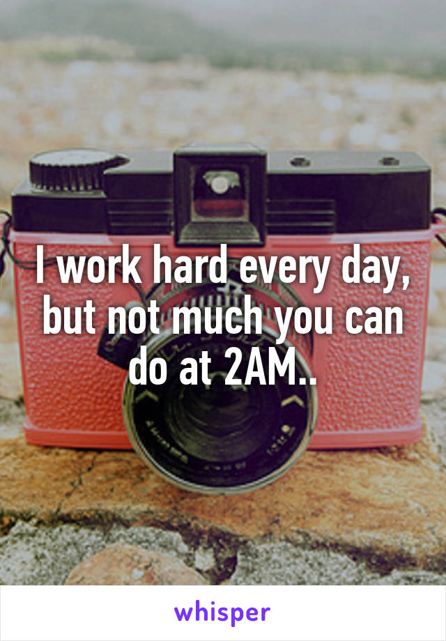 I work hard every day, but not much you can do at 2AM..