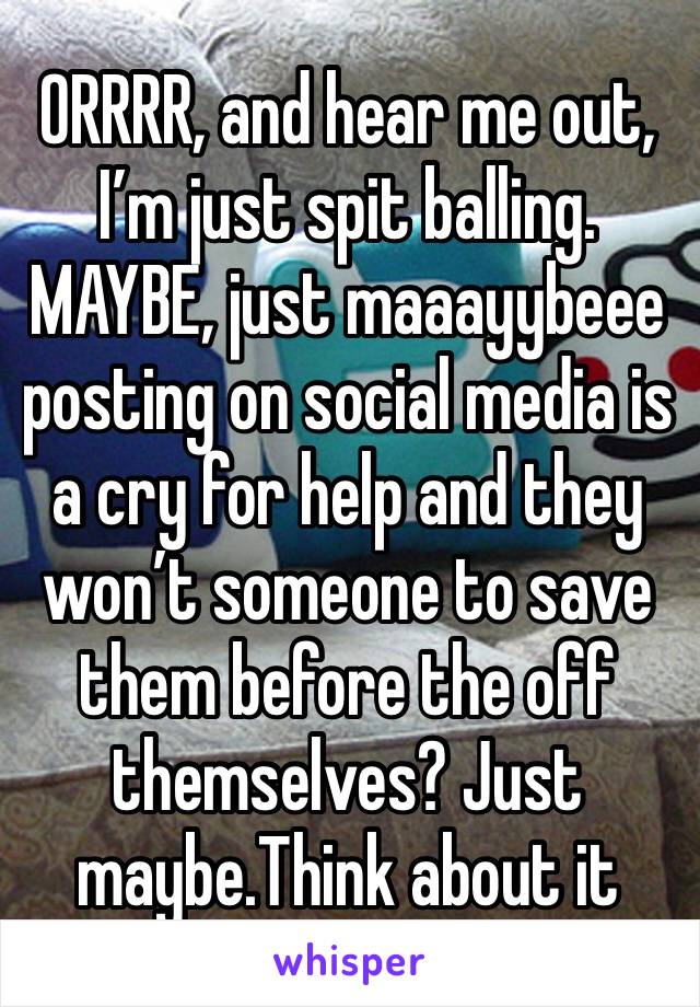 ORRRR, and hear me out, I’m just spit balling. MAYBE, just maaayybeee posting on social media is a cry for help and they won’t someone to save them before the off themselves? Just maybe.Think about it