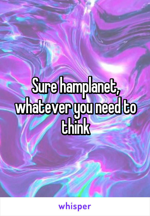 Sure hamplanet, whatever you need to think