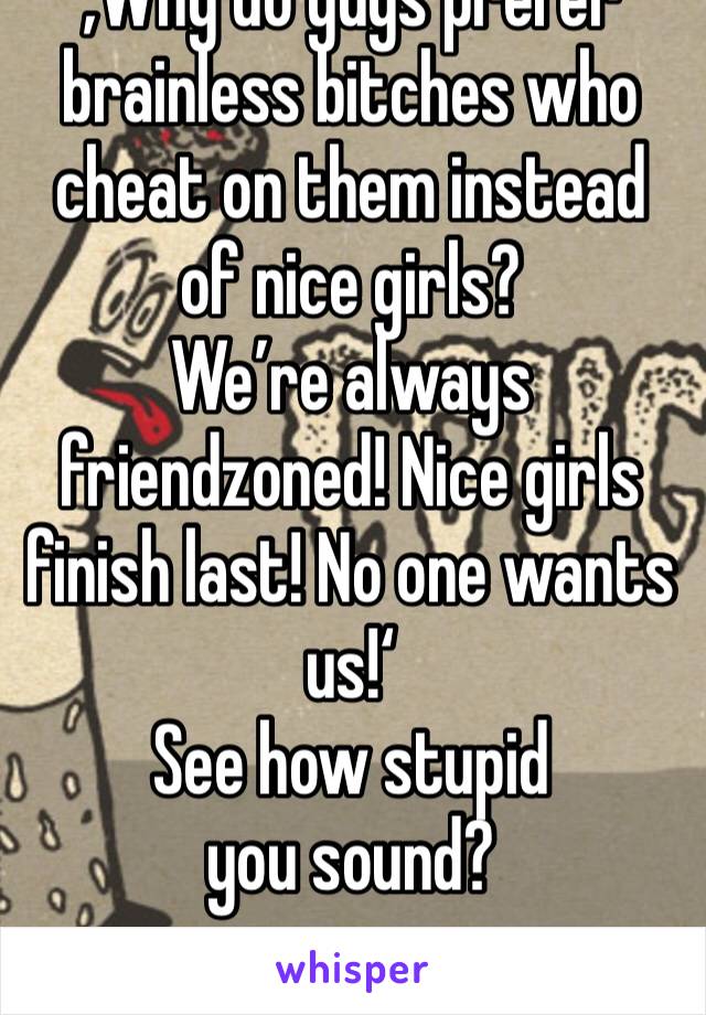 ‚Why do guys prefer brainless bitches who cheat on them instead of nice girls?
We’re always friendzoned! Nice girls finish last! No one wants us!‘
See how stupid you sound?