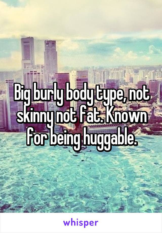 Big burly body type, not skinny not fat. Known for being huggable.