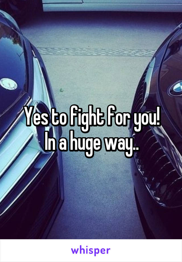 Yes to fight for you!
In a huge way..
