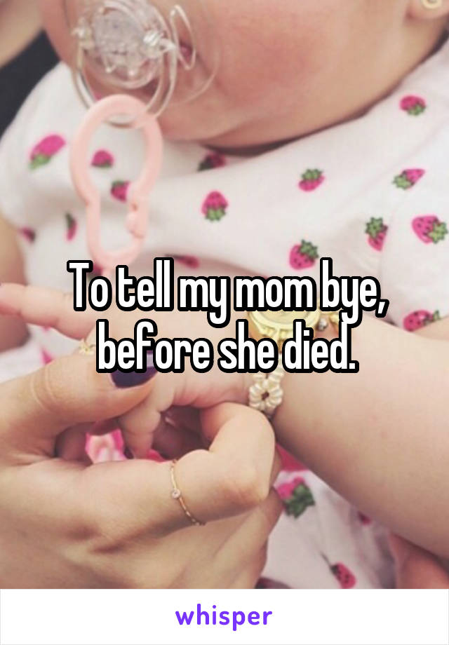 To tell my mom bye, before she died.