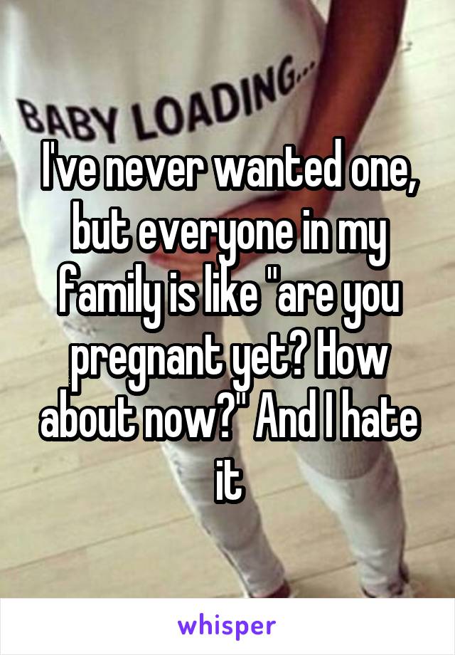 I've never wanted one, but everyone in my family is like "are you pregnant yet? How about now?" And I hate it