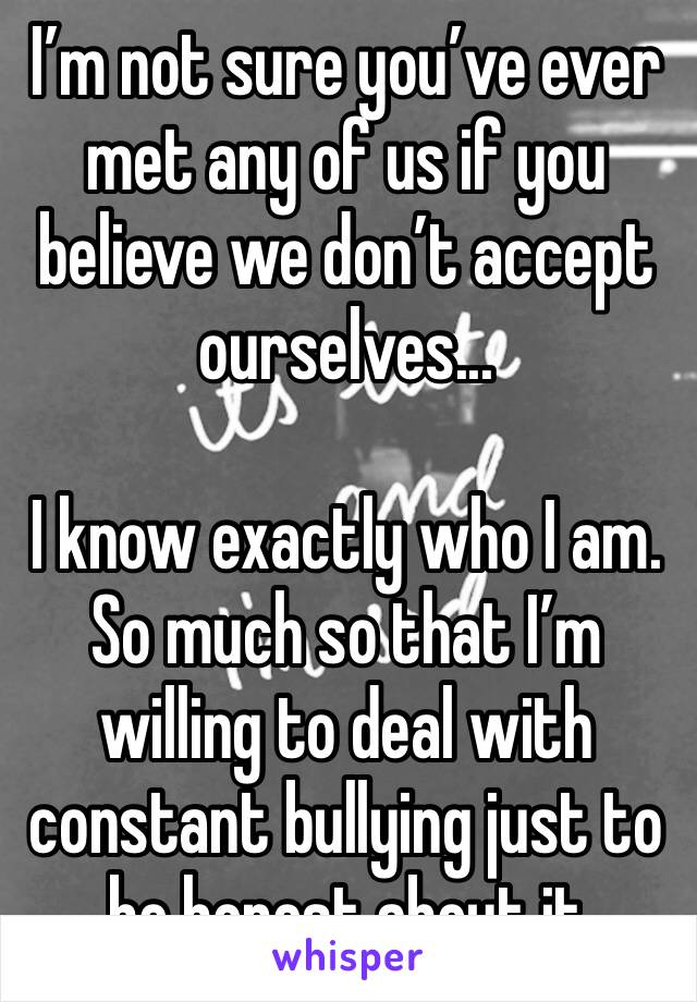 I’m not sure you’ve ever met any of us if you believe we don’t accept ourselves... 

I know exactly who I am. So much so that I’m willing to deal with constant bullying just to be honest about it 