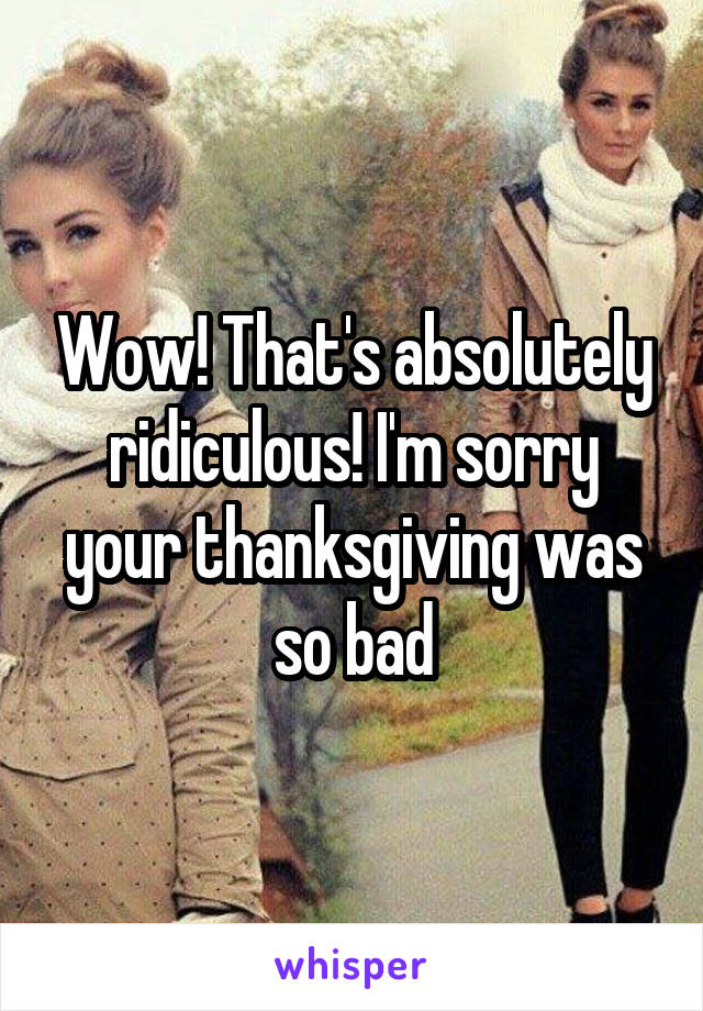 Wow! That's absolutely ridiculous! I'm sorry your thanksgiving was so bad