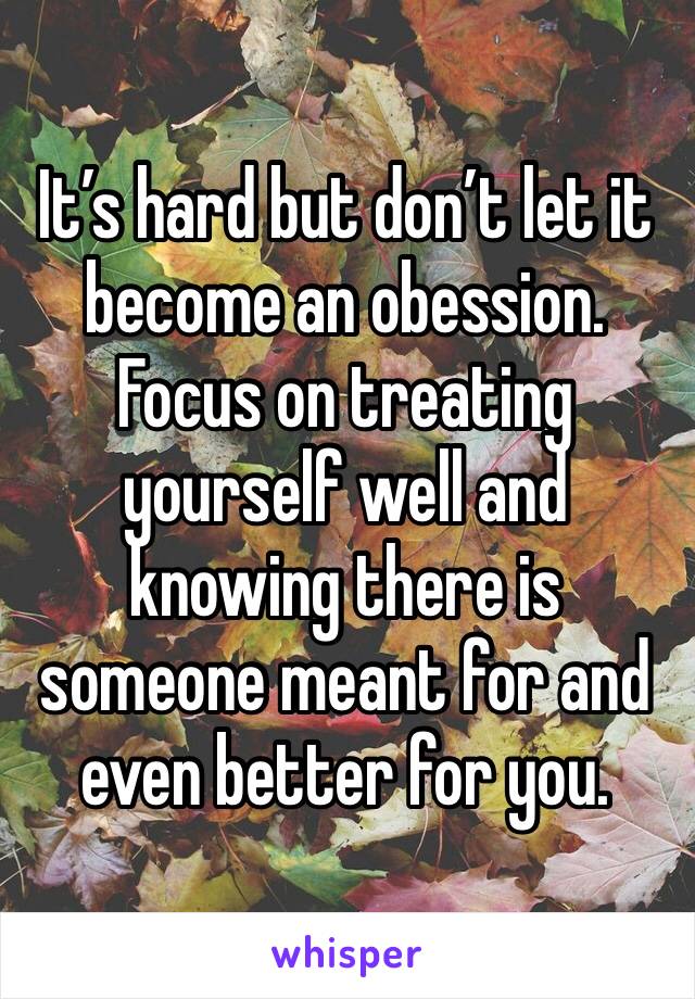 It’s hard but don’t let it become an obession. Focus on treating yourself well and knowing there is someone meant for and even better for you. 