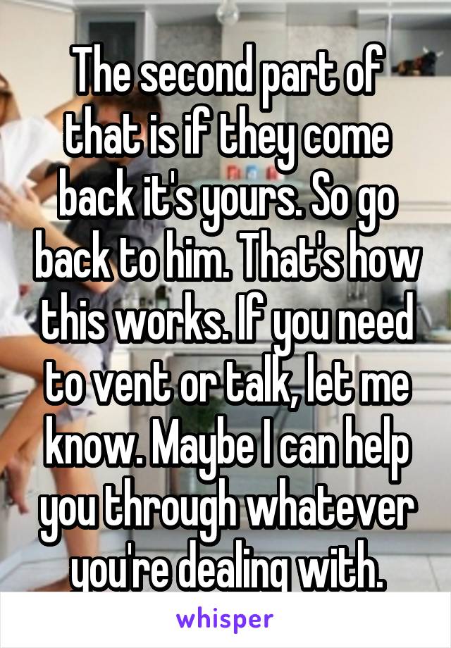 The second part of that is if they come back it's yours. So go back to him. That's how this works. If you need to vent or talk, let me know. Maybe I can help you through whatever you're dealing with.