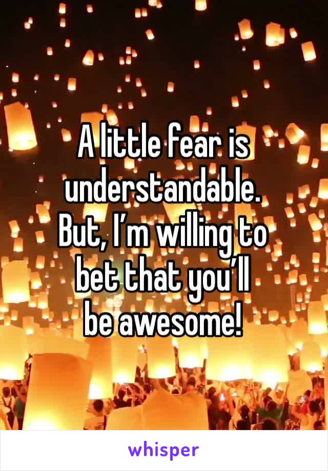 A little fear is understandable. 
But, I’m willing to
bet that you’ll
be awesome!