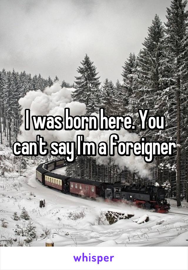 I was born here. You can't say I'm a foreigner