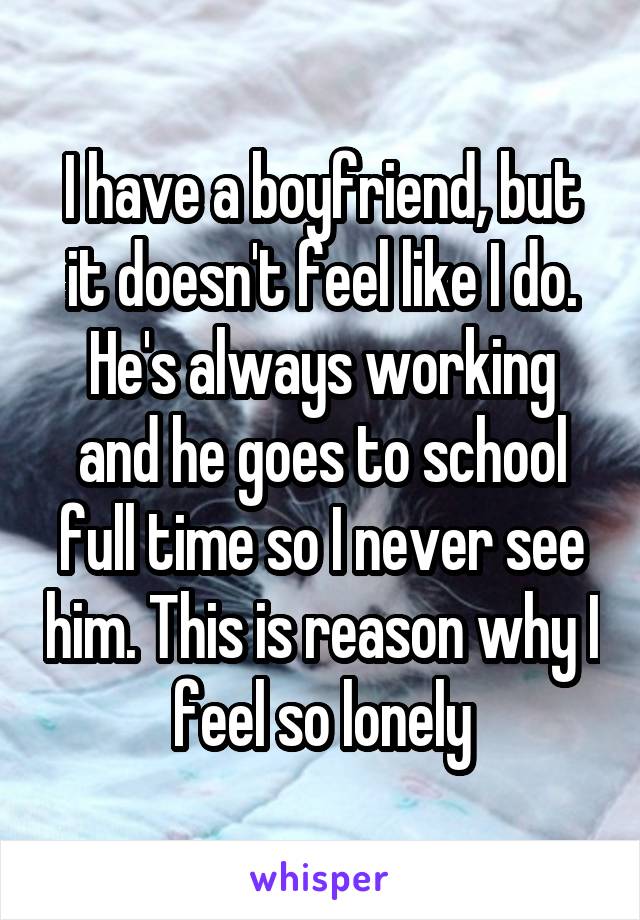 I have a boyfriend, but it doesn't feel like I do. He's always working and he goes to school full time so I never see him. This is reason why I feel so lonely
