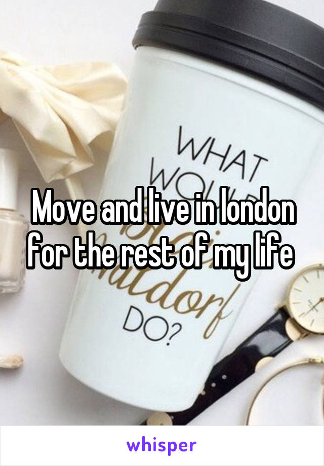 Move and live in london for the rest of my life 