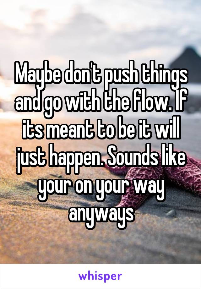 Maybe don't push things and go with the flow. If its meant to be it will just happen. Sounds like your on your way anyways