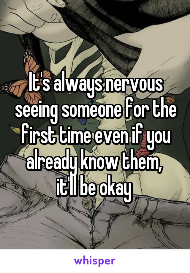 It's always nervous seeing someone for the first time even if you already know them, 
it'll be okay 