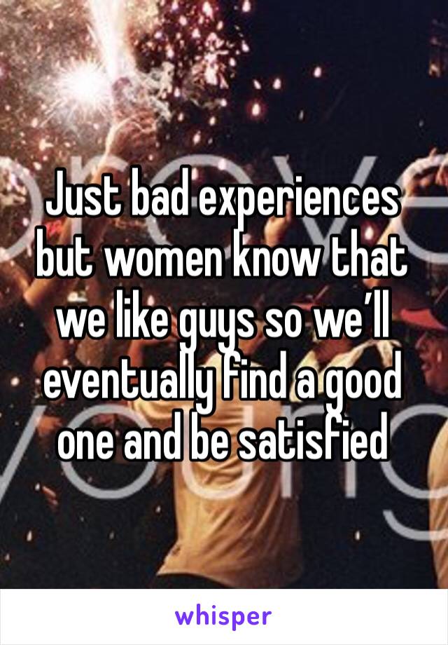 Just bad experiences but women know that we like guys so we’ll eventually find a good one and be satisfied 