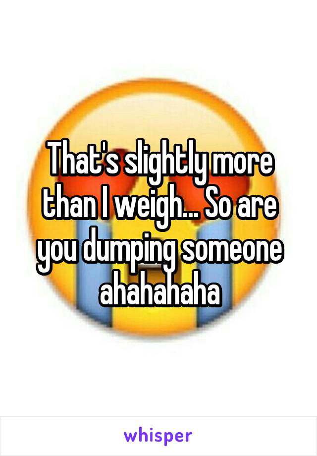 That's slightly more than I weigh... So are you dumping someone ahahahaha