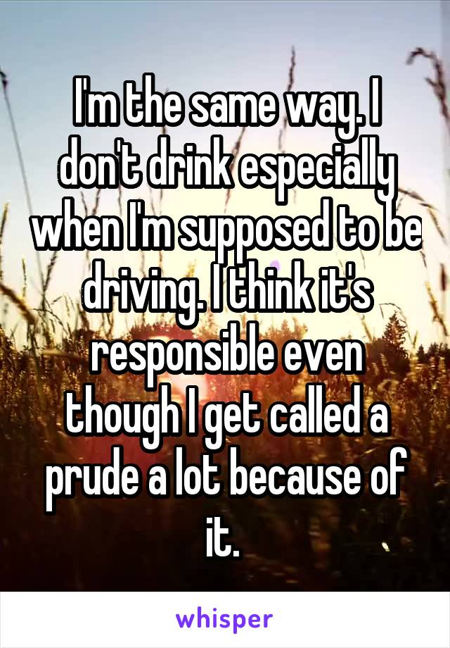 I'm the same way. I don't drink especially when I'm supposed to be driving. I think it's responsible even though I get called a prude a lot because of it. 
