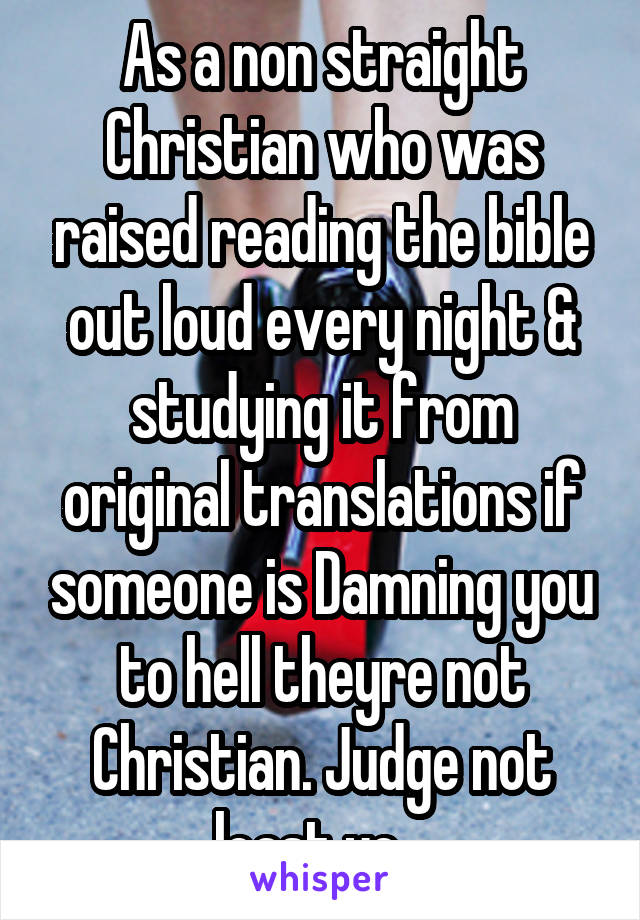 As a non straight Christian who was raised reading the bible out loud every night & studying it from original translations if someone is Damning you to hell theyre not Christian. Judge not least ye...