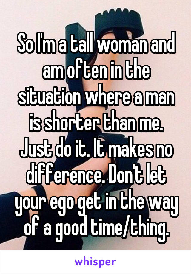 So I'm a tall woman and am often in the situation where a man is shorter than me. Just do it. It makes no difference. Don't let your ego get in the way of a good time/thing.
