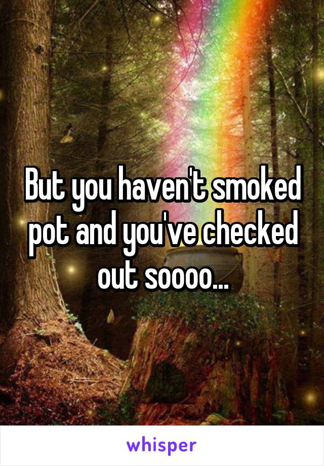 But you haven't smoked pot and you've checked out soooo...
