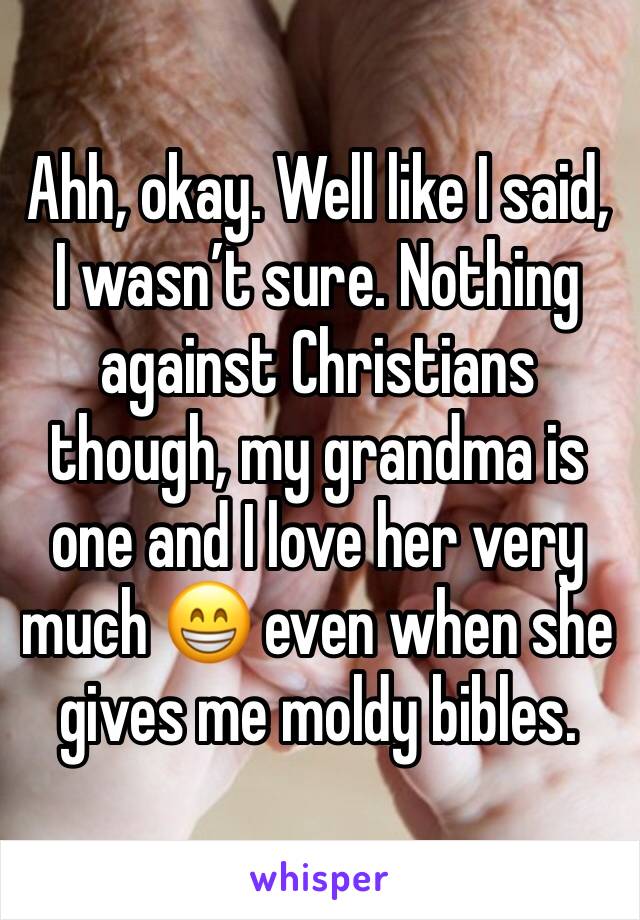 Ahh, okay. Well like I said, I wasn’t sure. Nothing against Christians though, my grandma is one and I love her very much 😁 even when she gives me moldy bibles.