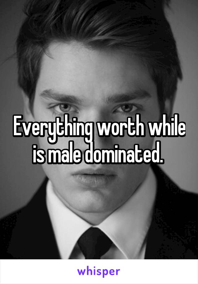 Everything worth while is male dominated. 