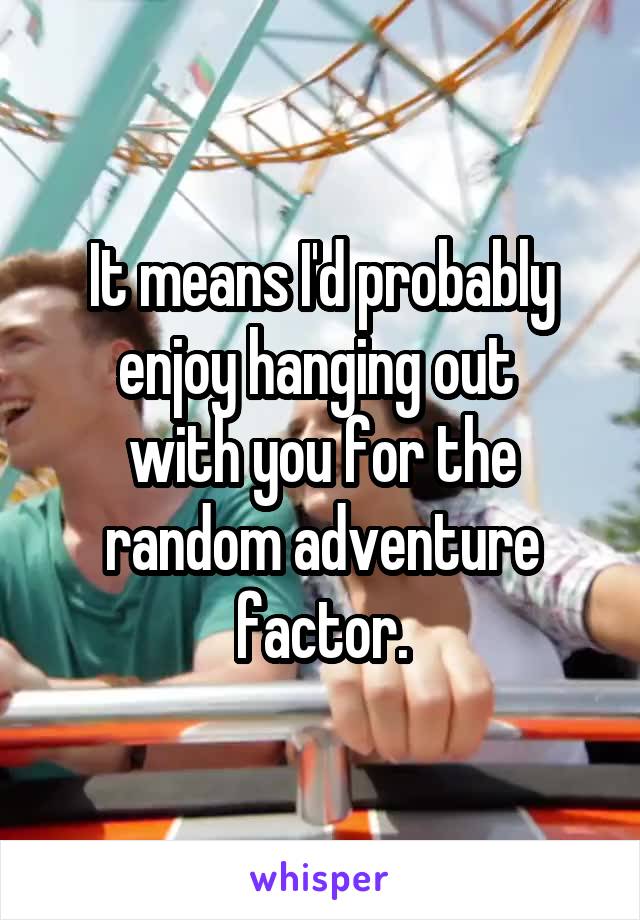 It means I'd probably enjoy hanging out 
with you for the random adventure factor.