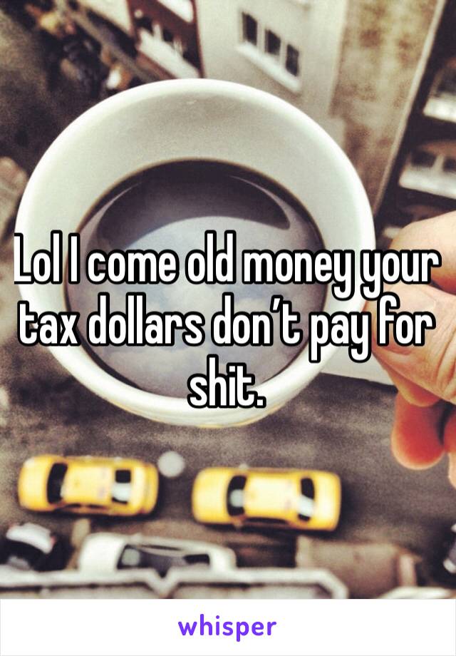 Lol I come old money your tax dollars don’t pay for shit. 
